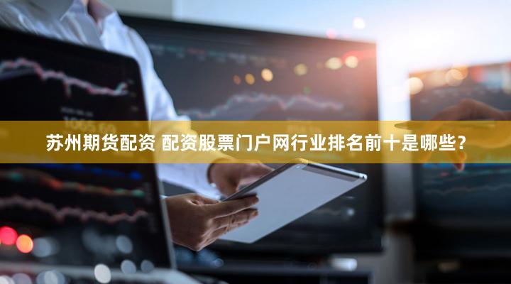 苏州期货配资 配资股票门户网行业排名前十是哪些？