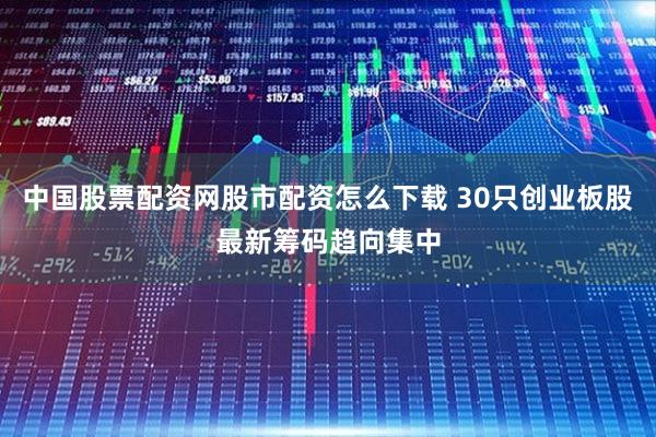 中国股票配资网股市配资怎么下载 30只创业板股最新筹码趋向集中