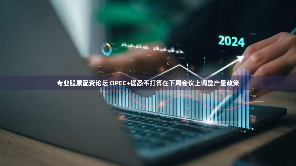 专业股票配资论坛 OPEC+据悉不打算在下周会议上调整产量政策