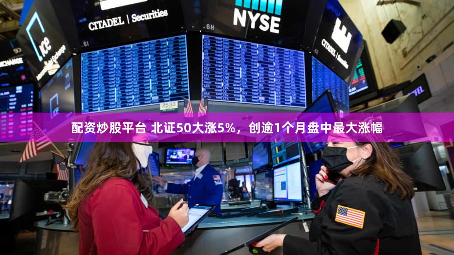 配资炒股平台 北证50大涨5%，创逾1个月盘中最大涨幅