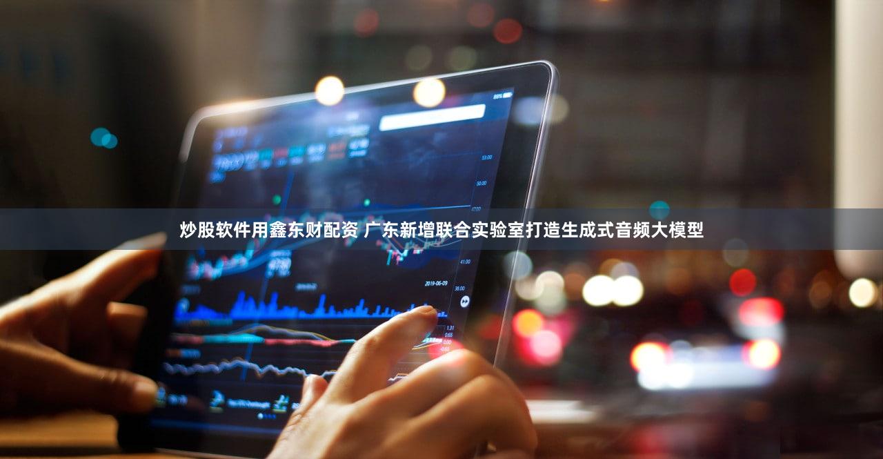 炒股软件用鑫东财配资 广东新增联合实验室打造生成式音频大模型