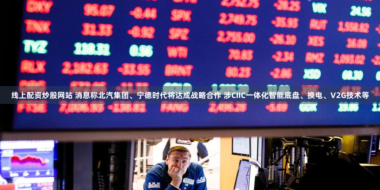 线上配资炒股网站 消息称北汽集团、宁德时代将达成战略合作 涉CIIC一体化智能底盘、换电、V2G技术等