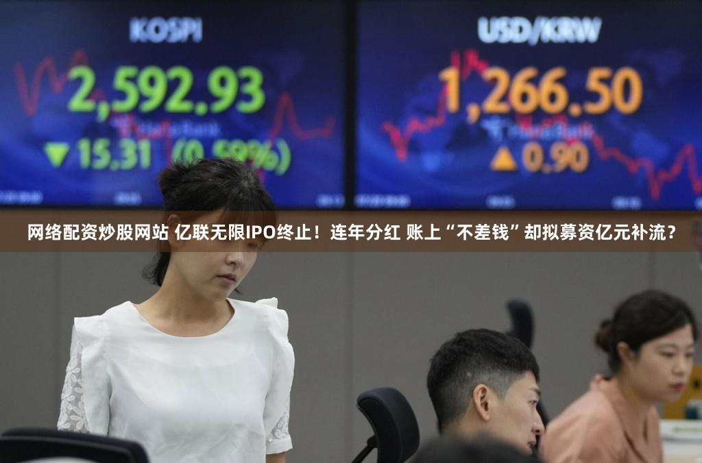 网络配资炒股网站 亿联无限IPO终止！连年分红 账上“不差钱”却拟募资亿元补流？