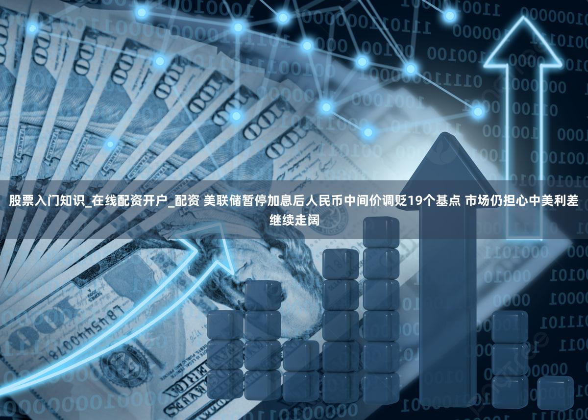 股票入门知识_在线配资开户_配资 美联储暂停加息后人民币中间价调贬19个基点 市场仍担心中美利差继续走阔