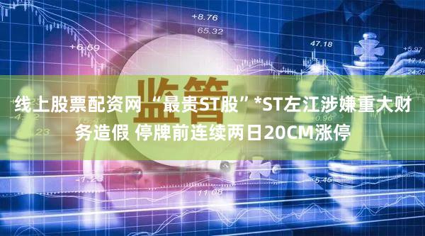 线上股票配资网 “最贵ST股”*ST左江涉嫌重大财务造假 停牌前连续两日20CM涨停