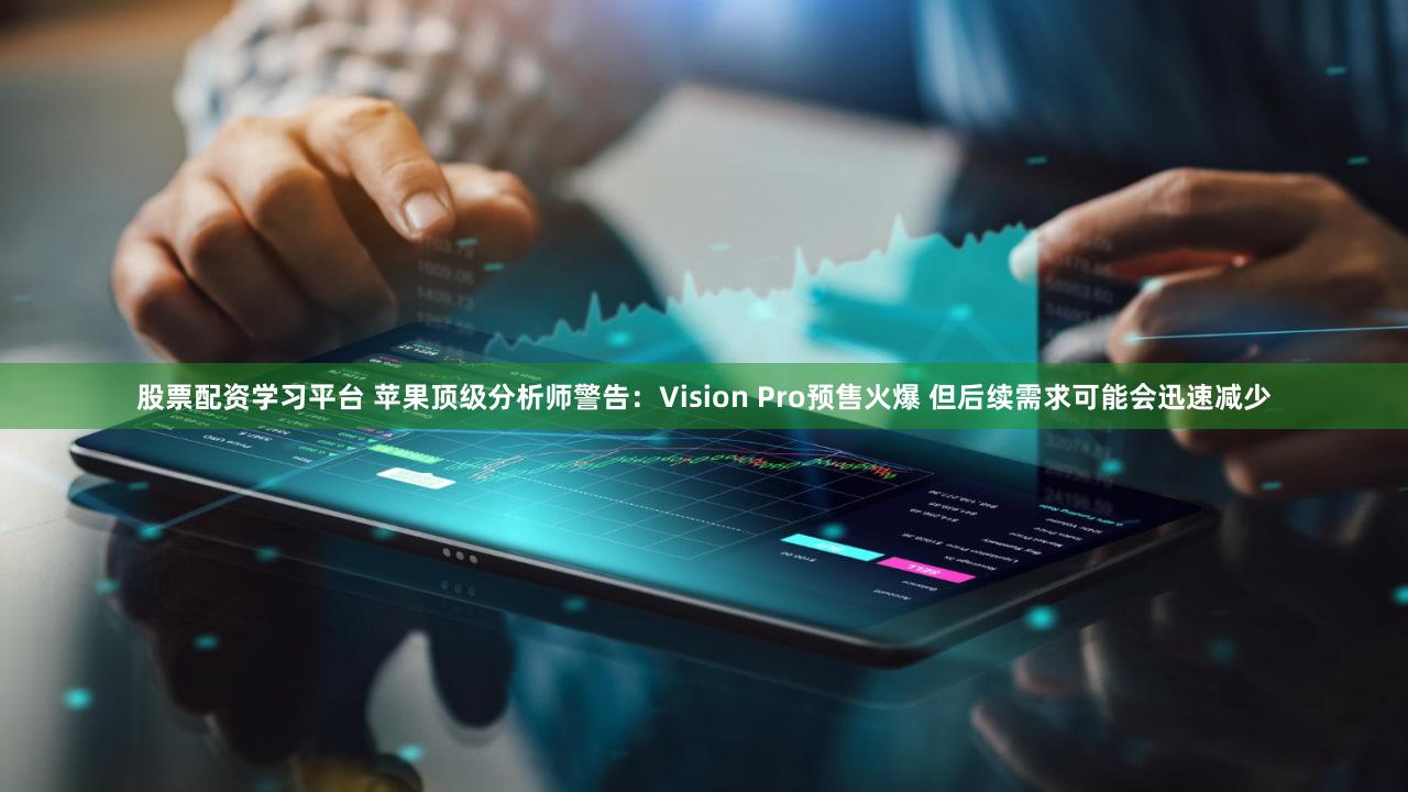 股票配资学习平台 苹果顶级分析师警告：Vision Pro预售火爆 但后续需求可能会迅速减少