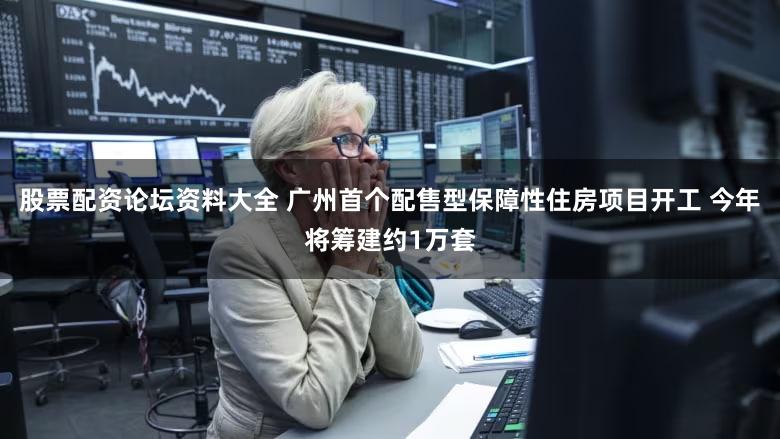 股票配资论坛资料大全 广州首个配售型保障性住房项目开工 今年将筹建约1万套