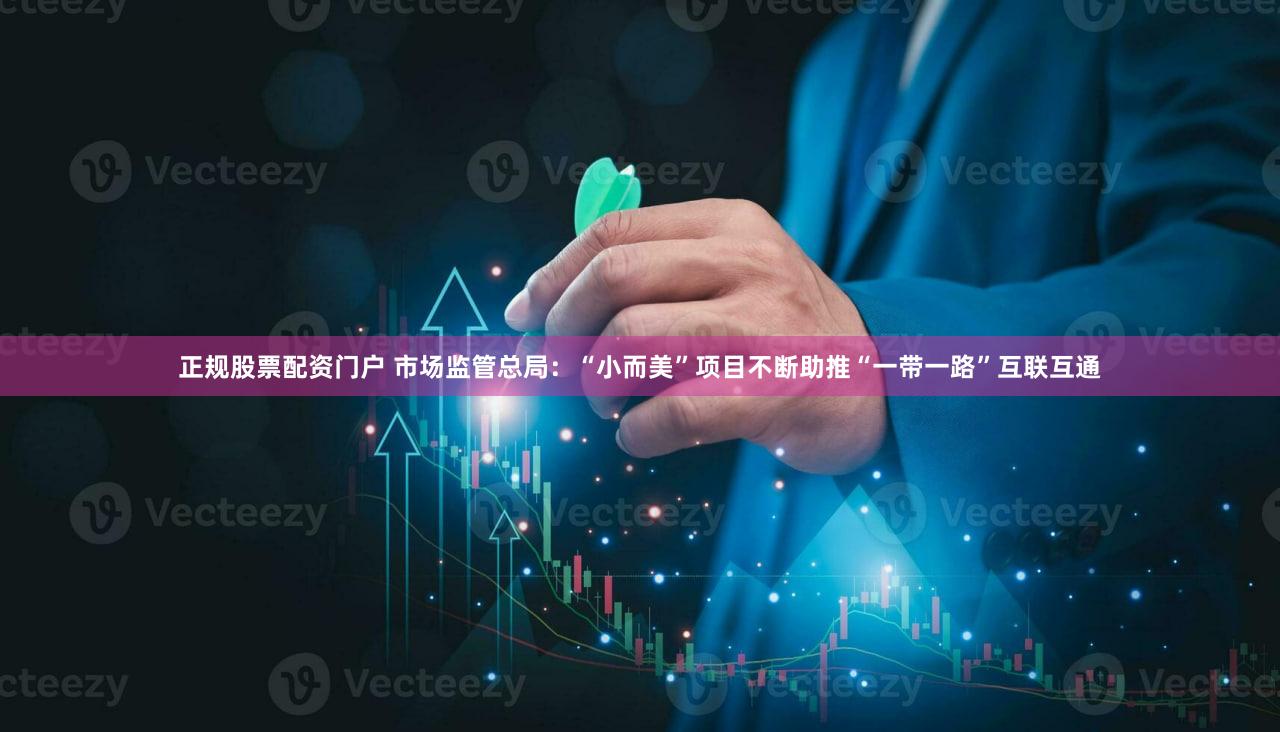 正规股票配资门户 市场监管总局：“小而美”项目不断助推“一带一路”互联互通