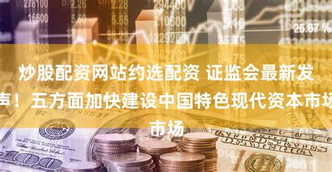 炒股配资网站约选配资 证监会最新发声！五方面加快建设中国特色现代资本市场