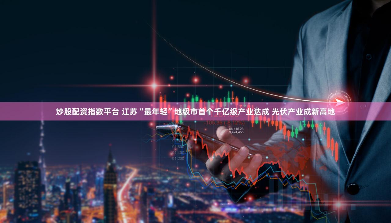 炒股配资指数平台 江苏“最年轻”地级市首个千亿级产业达成 光伏产业成新高地