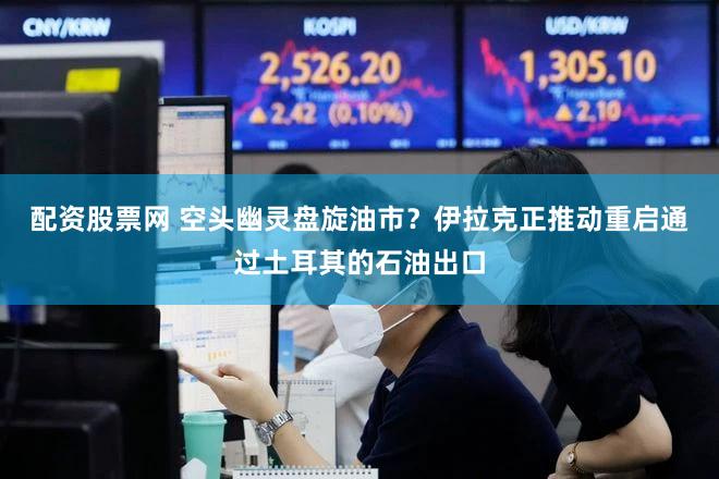配资股票网 空头幽灵盘旋油市？伊拉克正推动重启通过土耳其的石油出口
