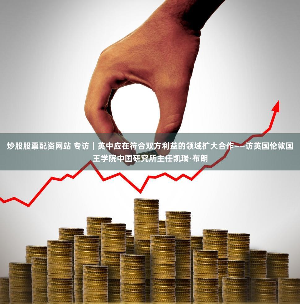 炒股股票配资网站 专访｜英中应在符合双方利益的领域扩大合作——访英国伦敦国王学院中国研究所主任凯瑞·布朗