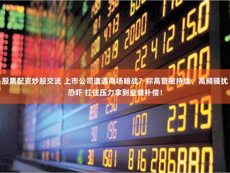 股票配资炒股交流 上市公司遭遇商场暗战？称高管被持续、高频骚扰恐吓 扛住压力拿到业绩补偿！