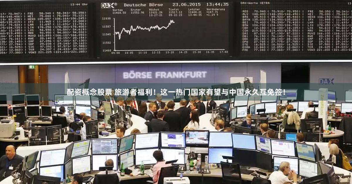 配资概念股票 旅游者福利！这一热门国家有望与中国永久互免签！