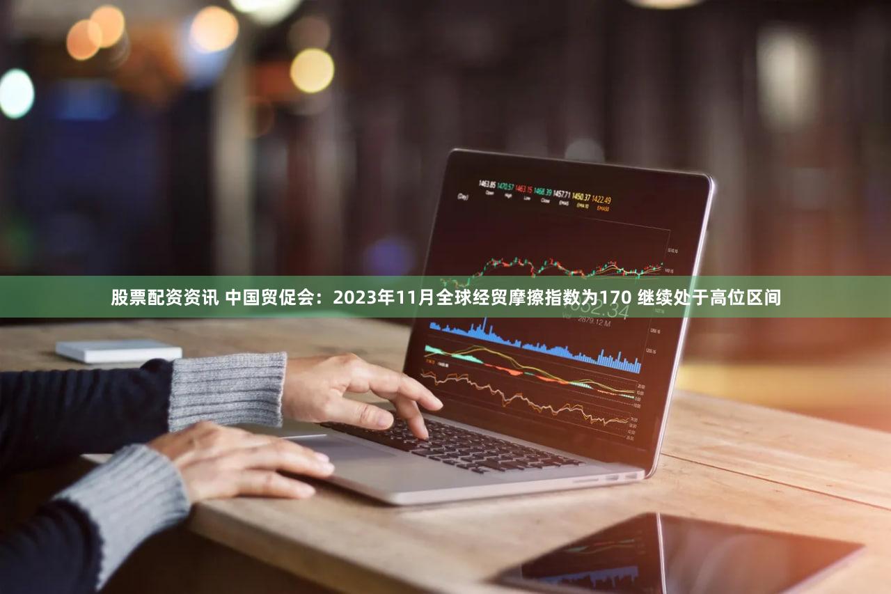 股票配资资讯 中国贸促会：2023年11月全球经贸摩擦指数为170 继续处于高位区间