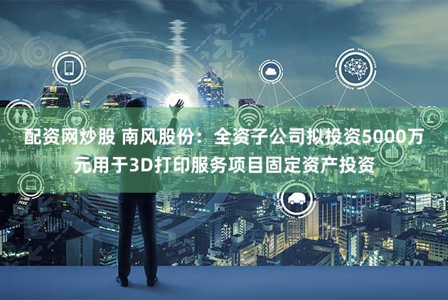 配资网炒股 南风股份：全资子公司拟投资5000万元用于3D打印服务项目固定资产投资
