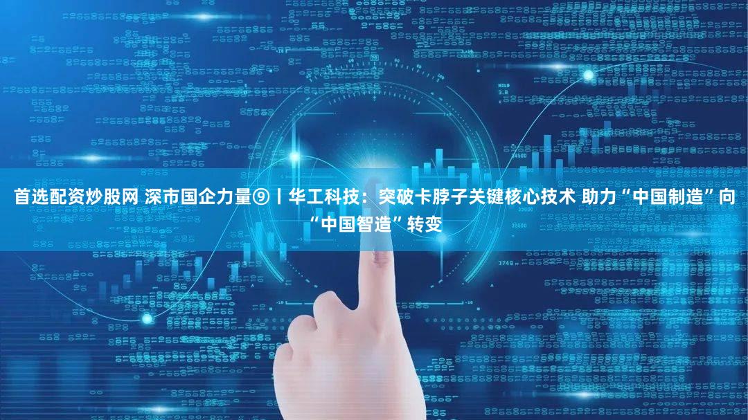 首选配资炒股网 深市国企力量⑨丨华工科技：突破卡脖子关键核心技术 助力“中国制造”向“中国智造”转变
