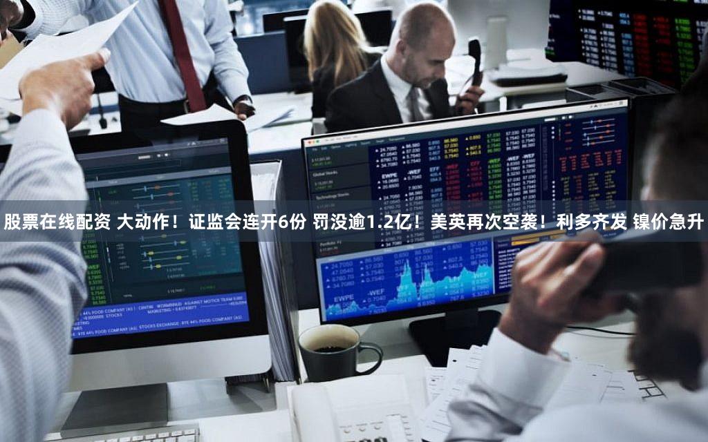 股票在线配资 大动作！证监会连开6份 罚没逾1.2亿！美英再次空袭！利多齐发 镍价急升