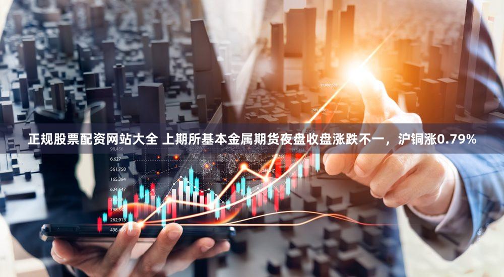 正规股票配资网站大全 上期所基本金属期货夜盘收盘涨跌不一，沪铜涨0.79%