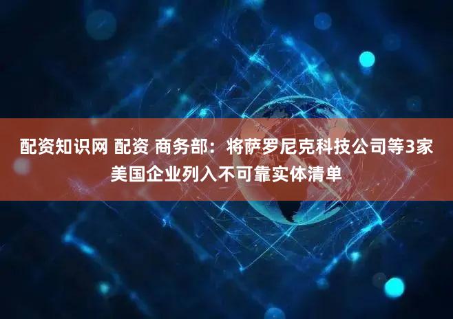 配资知识网 配资 商务部：将萨罗尼克科技公司等3家美国企业列入不可靠实体清单