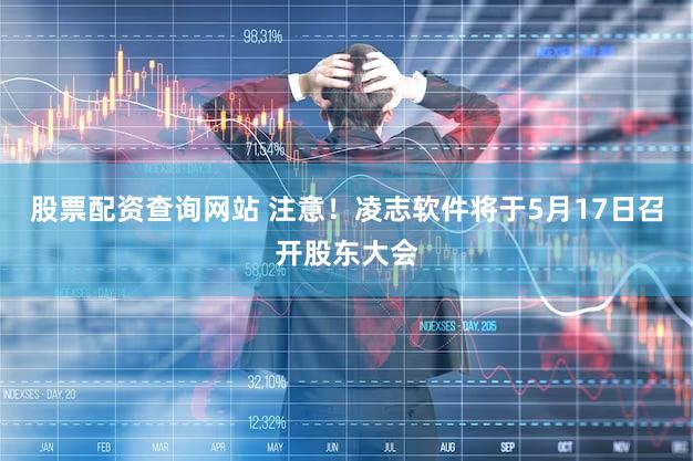 股票配资查询网站 注意！凌志软件将于5月17日召开股东大会