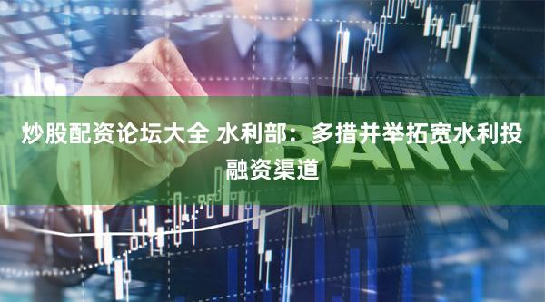 炒股配资论坛大全 水利部：多措并举拓宽水利投融资渠道