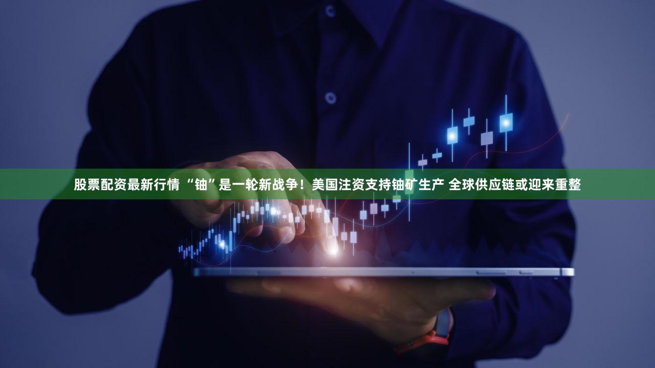股票配资最新行情 “铀”是一轮新战争！美国注资支持铀矿生产 全球供应链或迎来重整