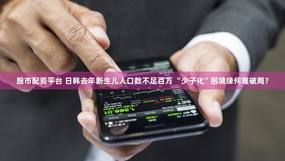 股市配资平台 日韩去年新生儿人口数不足百万 “少子化”困境缘何难破局？
