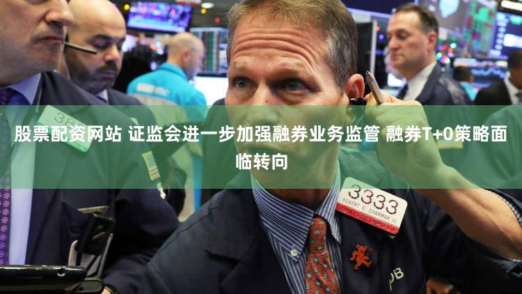 股票配资网站 证监会进一步加强融券业务监管 融券T+0策略面临转向