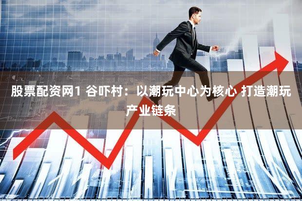 股票配资网1 谷吓村：以潮玩中心为核心 打造潮玩产业链条