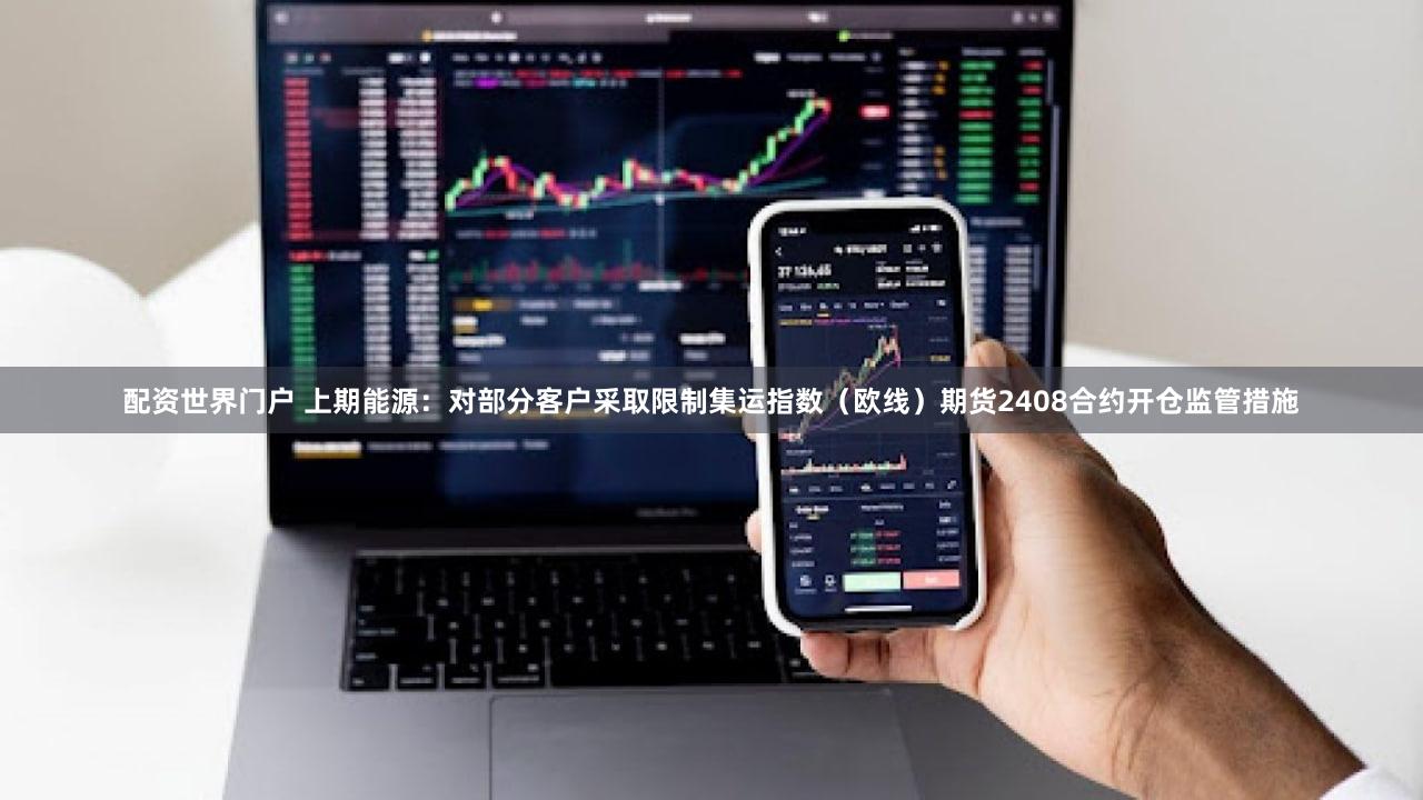 配资世界门户 上期能源：对部分客户采取限制集运指数（欧线）期货2408合约开仓监管措施