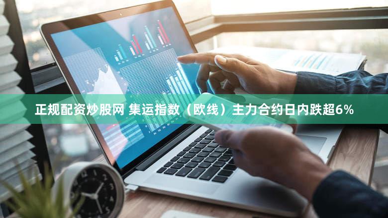 正规配资炒股网 集运指数（欧线）主力合约日内跌超6%