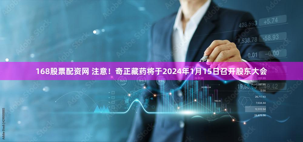 168股票配资网 注意！奇正藏药将于2024年1月15日召开股东大会