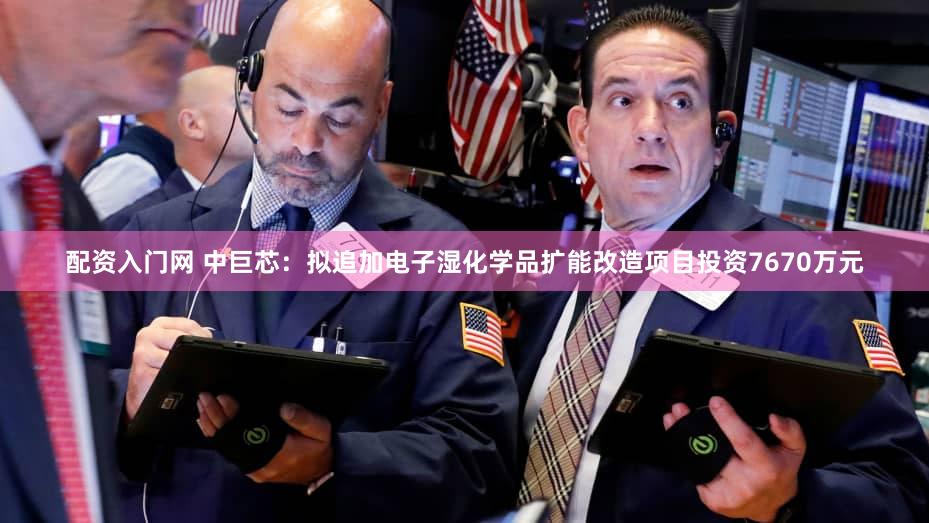 配资入门网 中巨芯：拟追加电子湿化学品扩能改造项目投资7670万元