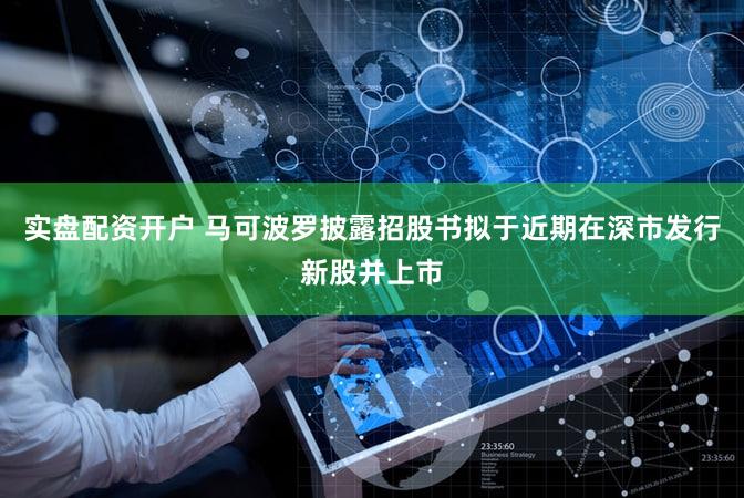 实盘配资开户 马可波罗披露招股书拟于近期在深市发行新股并上市