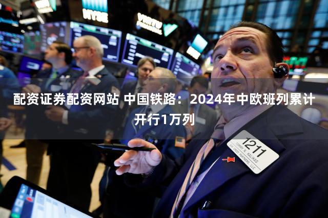 配资证券配资网站 中国铁路：2024年中欧班列累计开行1万列