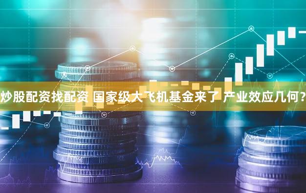 炒股配资找配资 国家级大飞机基金来了 产业效应几何？