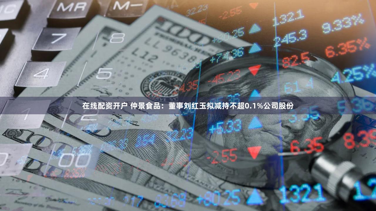 在线配资开户 仲景食品：董事刘红玉拟减持不超0.1%公司股份