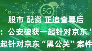 股市 配资 正追查幕后金主！京东：公安破获一起针对京东“黑公关”案件