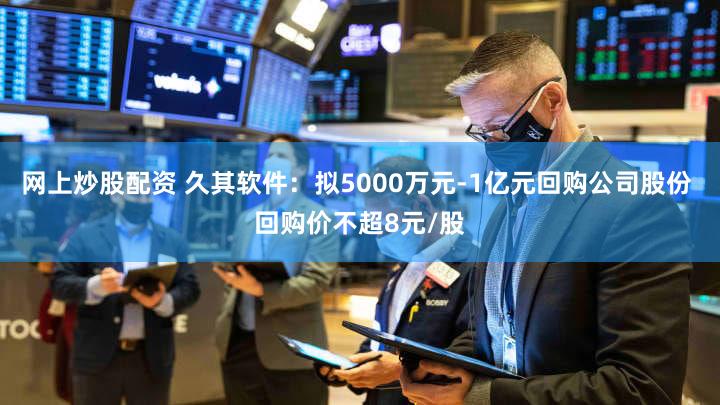 网上炒股配资 久其软件：拟5000万元-1亿元回购公司股份 回购价不超8元/股
