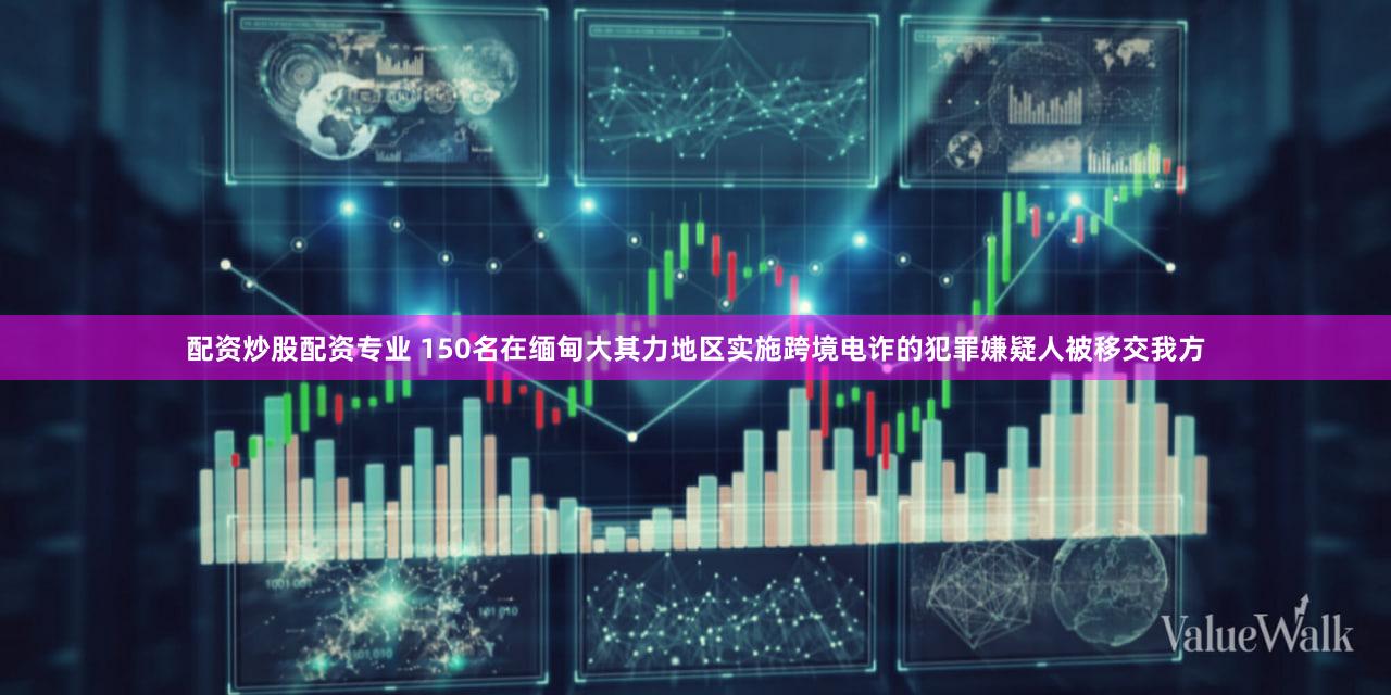 配资炒股配资专业 150名在缅甸大其力地区实施跨境电诈的犯罪嫌疑人被移交我方