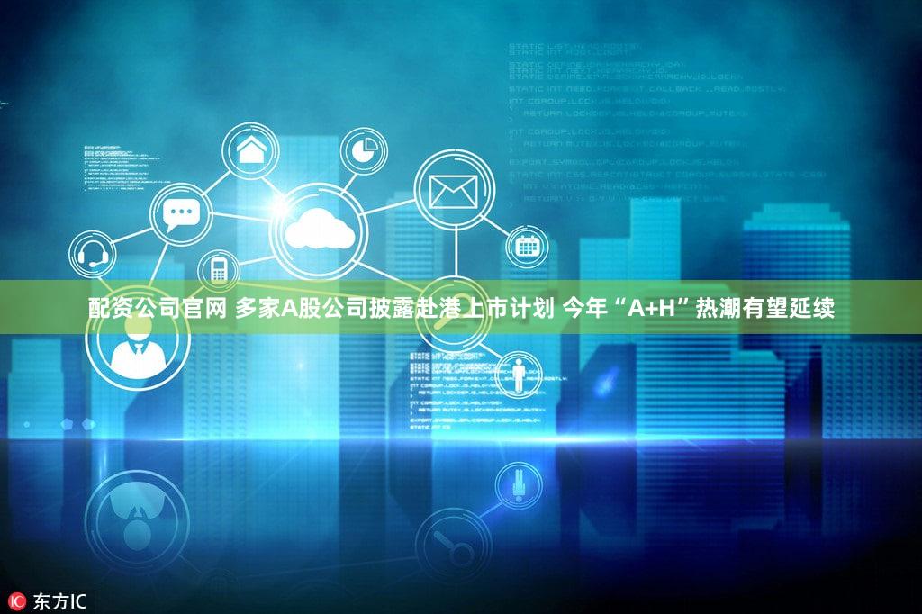 配资公司官网 多家A股公司披露赴港上市计划 今年“A+H”热潮有望延续