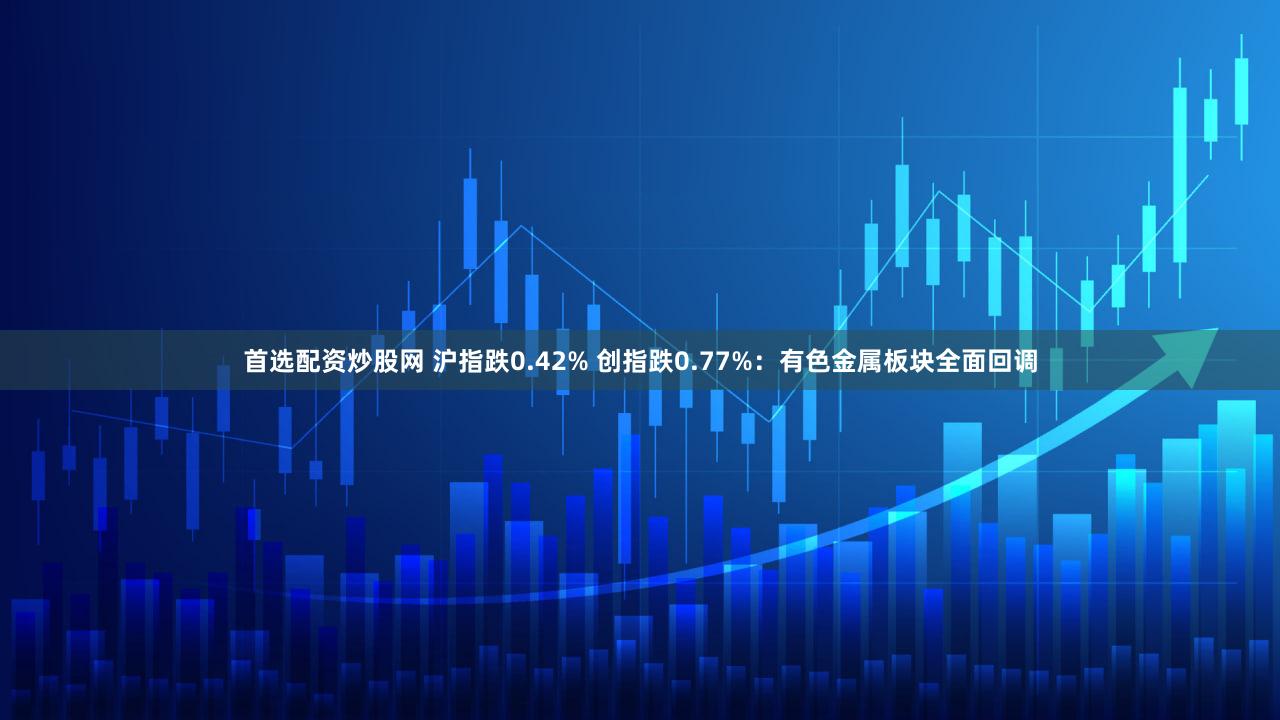 首选配资炒股网 沪指跌0.42% 创指跌0.77%：有色金属板块全面回调