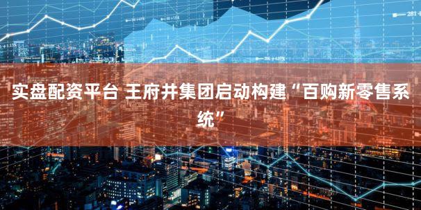实盘配资平台 王府井集团启动构建“百购新零售系统”