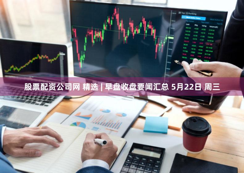 股票配资公司网 精选 | 早盘收盘要闻汇总 5月22日 周三