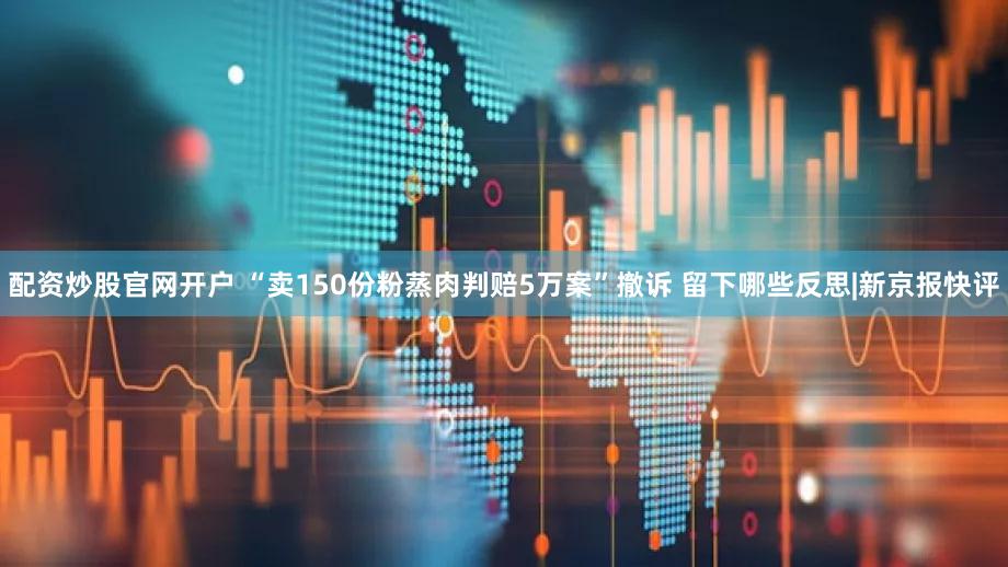 配资炒股官网开户 “卖150份粉蒸肉判赔5万案”撤诉 留下哪些反思|新京报快评