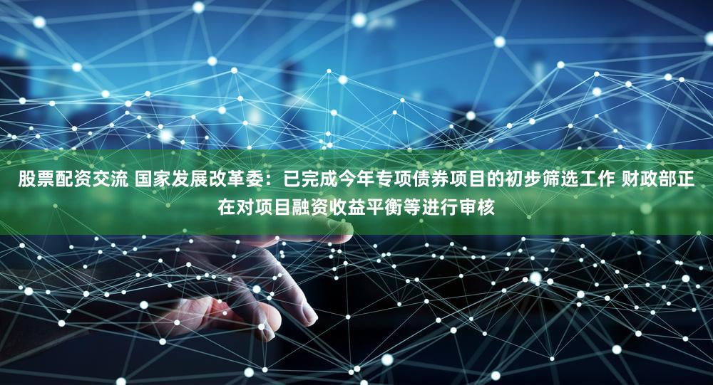 股票配资交流 国家发展改革委：已完成今年专项债券项目的初步筛选工作 财政部正在对项目融资收益平衡等进行审核