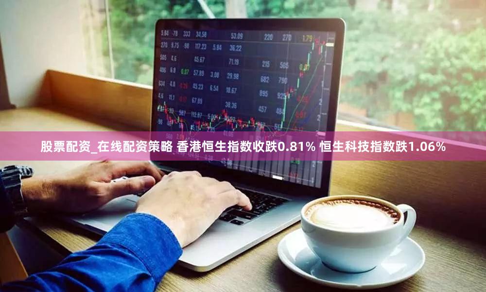 股票配资_在线配资策略 香港恒生指数收跌0.81% 恒生科技指数跌1.06%