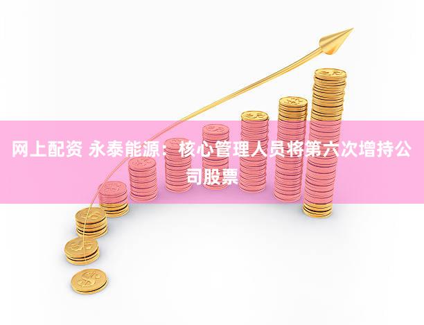 网上配资 永泰能源：核心管理人员将第六次增持公司股票