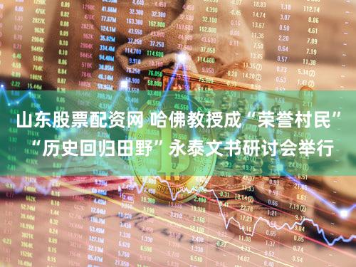 山东股票配资网 哈佛教授成“荣誉村民” “历史回归田野”永泰文书研讨会举行
